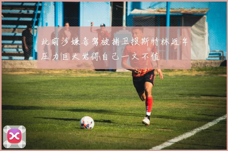 此前涉嫌毒驾被捕卫报斯特林近年压力巨大觉得自己一文不值