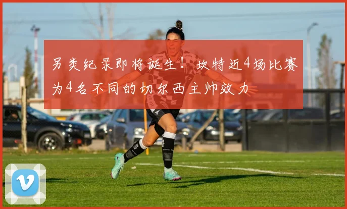另类纪录即将诞生！坎特近4场比赛为4名不同的切尔西主帅效力