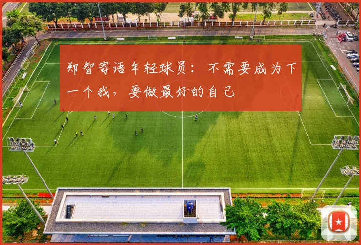 郑智寄语年轻球员：不需要成为下一个我，要做最好的自己