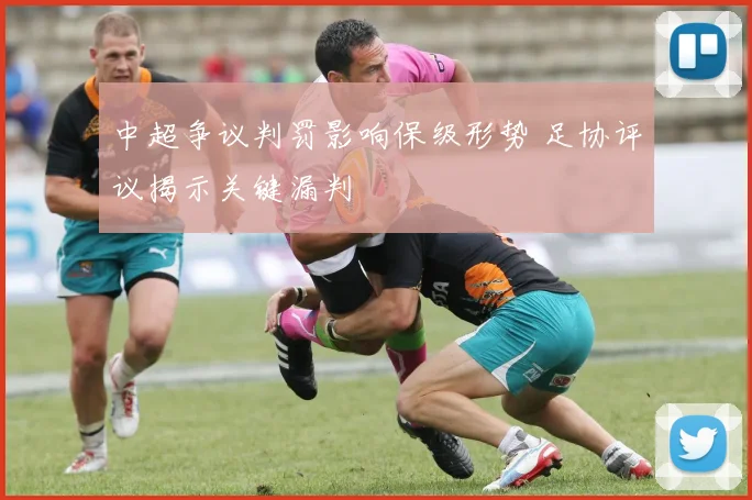 中超争议判罚影响保级形势 足协评议揭示关键漏判