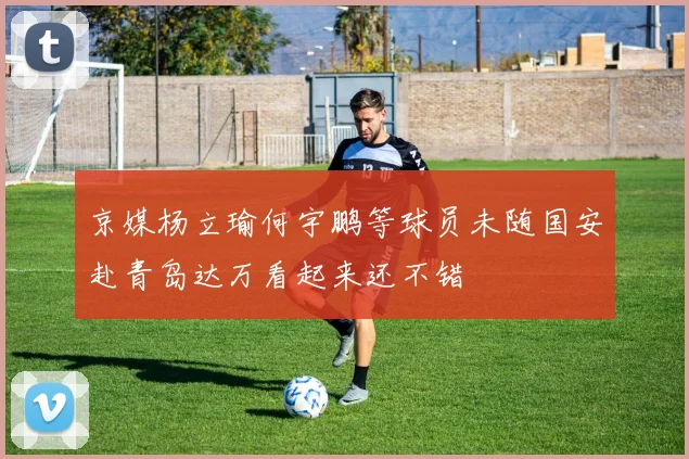 京媒杨立瑜何宇鹏等球员未随国安赴青岛达万看起来还不错