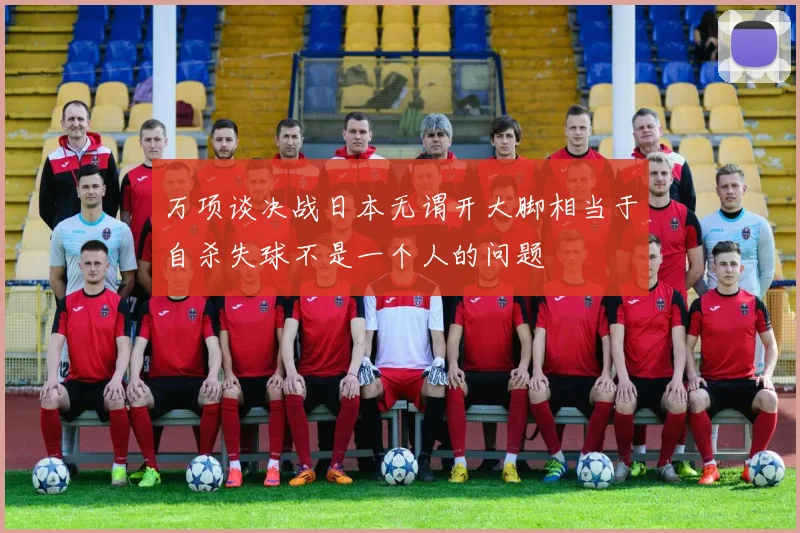 万项谈决战日本无谓开大脚相当于自杀失球不是一个人的问题