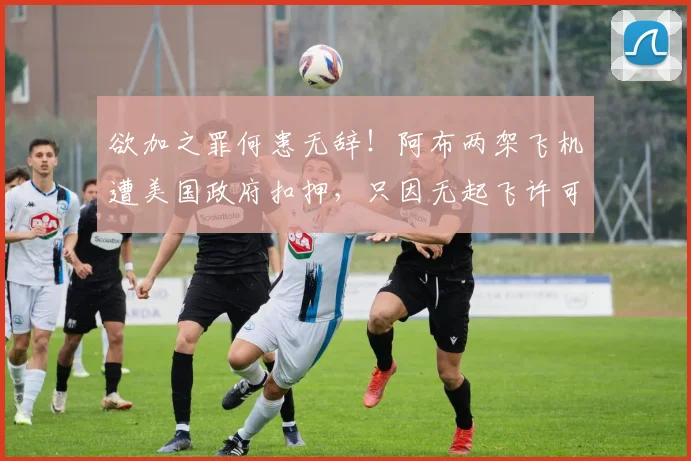 欲加之罪何患无辞！阿布两架飞机遭美国政府扣押，只因无起飞许可