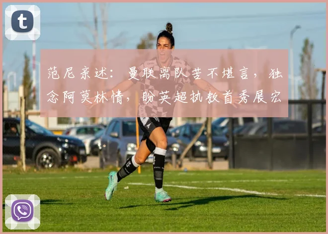 范尼亲述：曼联离队苦不堪言，独念阿莫林情，盼英超执教首秀展宏图