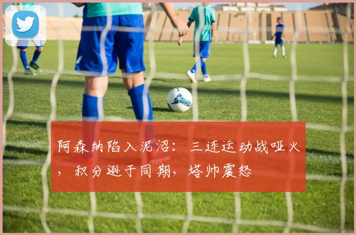 阿森纳陷入泥沼：三连运动战哑火，积分逊于同期，塔帅震怒