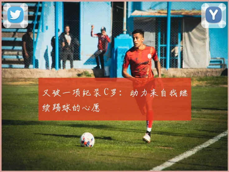 又破一项纪录 C罗：动力来自我继续踢球的心愿