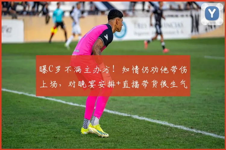 曝C罗不满主办方！知情仍劝他带伤上场，对晚宴安排+直播带货很生气