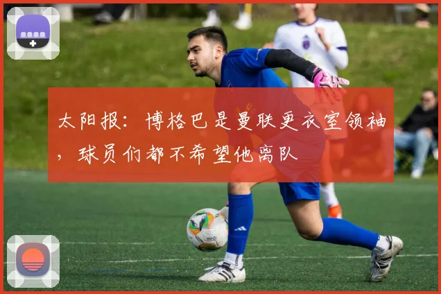太阳报：博格巴是曼联更衣室领袖，球员们都不希望他离队