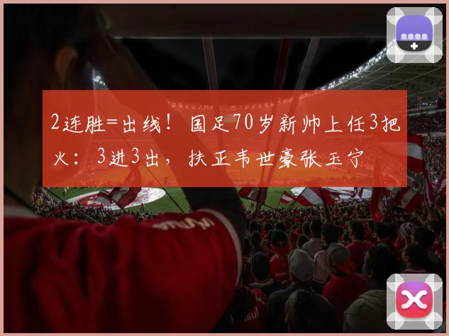 2连胜=出线！国足70岁新帅上任3把火：3进3出，扶正韦世豪张玉宁