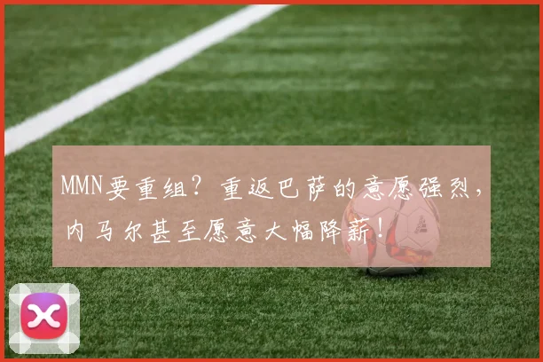 MMN要重组？重返巴萨的意愿强烈，内马尔甚至愿意大幅降薪！