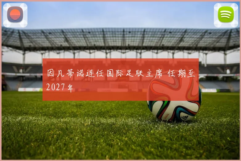 因凡蒂诺连任国际足联主席 任期至2027年