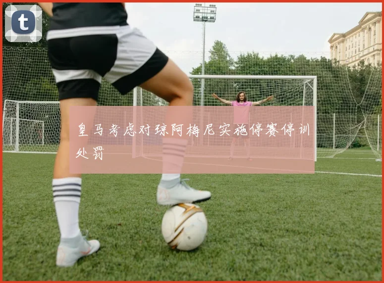 皇马考虑对琼阿梅尼实施停赛停训处罚