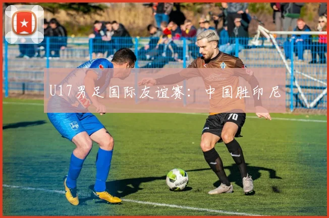 U17男足国际友谊赛：中国胜印尼