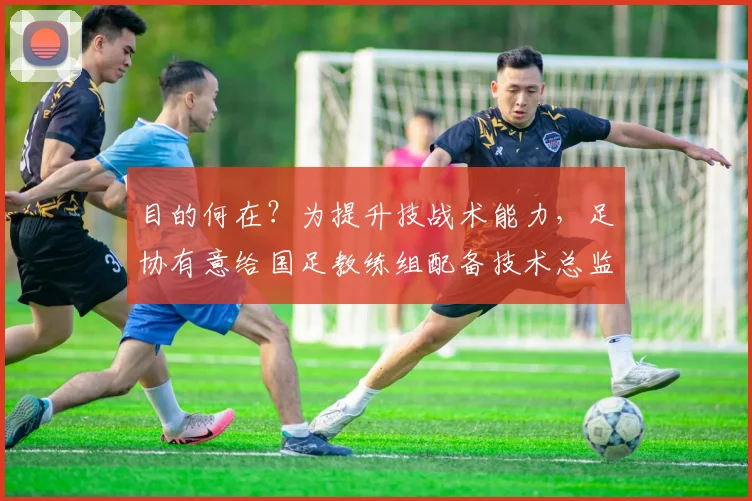 目的何在？为提升技战术能力，足协有意给国足教练组配备技术总监